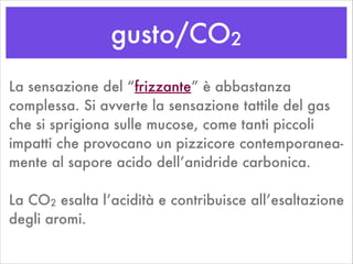 gusto/CO2
La sensazione del “frizzante” è abbastanza
complessa. Si avverte la sensazione tattile del gas
che si sprigiona sulle mucose, come tanti piccoli
impatti che provocano un pizzicore contemporanea-
mente al sapore acido dell’anidride carbonica.
!
La CO2 esalta l’acidità e contribuisce all’esaltazione
degli aromi.
 