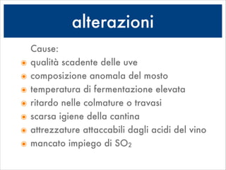 alterazioni
Cause:
๏ qualità scadente delle uve
๏ composizione anomala del mosto
๏ temperatura di fermentazione elevata
๏ ritardo nelle colmature o travasi
๏ scarsa igiene della cantina
๏ attrezzature attaccabili dagli acidi del vino
๏ mancato impiego di SO2
 