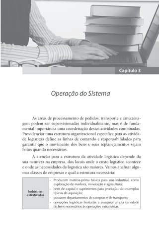 Capítulo 3
Operação do Sistema
As áreas de processamento de pedidos, transporte e armazena-
gem podem ser supervisionadas individualmente, mas é de funda-
mental importância uma coordenação destas atividades combinadas.
Providenciar uma estrutura organizacional específica para as ativida-
de logísticas define as linhas de comando e responsabilidades para
garantir que o movimento dos bens e seus replanejamentos sejam
feitos quando necessários.
A atenção para a estrutura da atividade logística depende da
sua natureza na empresa, dos locais onde o custo logístico acontece
e onde as necessidades da logística são maiores. Vamos analisar algu-
mas classes de empresas e qual a estrutura necessária:
Indústrias
extrativistas
- Produzem matéria-prima básica para uso industrial, como
exploração de madeira, mineração e agricultura;
- bens de capital e suprimentos para produção são exemplos
típicos de aquisição;
- possuem departamentos de compras e de transporte;
- operações logísticas limitadas a assegurar ampla variedade
de bens necessários às operações extrativistas.
 