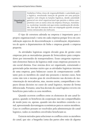 Logística Empresarial | AspectosTeóricos eTributários	 19
Organização
formal
Estabelece linhas claras de responsabilidade e autoridade para
a logística, envolvendo inserção de gerente em uma posição
superior com relação às funções logísticas, dando autoridade
gerencial em nível organizacional que permita o efetivo com-
promisso com as outras áreas da empresa (finanças, manufatu-
ra, marketing), fazendo com que exista coordenação de ativida-
des. Este tipo de estrutura deve ser empregado quando arranjos
menos estruturados são ineficazes.
O tipo de estrutura adotada na empresa é importante para o
projeto organizacional e varia em cada empresa porque leva em con-
sideração aspectos de descentralização x centralização; departamen-
tos de apoio x departamentos de linha e empresa grande x empresa
pequena.
As atividades logísticas exigem elevado grau de gestão entre
empresas pois as mercadorias passam de fornecedores para compra-
dores por intermédio de transportadores. Essas categorias represen-
tam elementos básicos da logística onde essas empresas possuem ra-
zão social distinta. Esse sistema deve ser organizado, estruturado e
gerenciado pelas mesmas razões que as atividades logísticas internas
de uma empresa, para balancear custos de comportamento confli-
tante pois os membros do canal não possuem o mesmo custo, bem
como não tem o mesmo grau de envolvimento nas decisões de mo-
vimentação de mercadorias, mas, mesmo assim, compartilham o im-
pacto dessas decisões no custo do canal logístico, mesmo de forma
diferenciada. Portanto, uma boa decisão do canal logístico reverte em
benefícios para todos os seus membros.
Quando ocorrem conflitos entre os elementos de um canal lo-
gístico, quando os benefícios da cooperação não são compartilhados
de modo justo ou, apenas, quando um dos membros controla o ca-
nal, apresentando desvantagens econômicas para os outros membros.
Caso os conflitos possam ser resolvidos pela administração do canal
logístico, todos os membros envolvidos beneficiam-se.
Existem métodos para solucionar os conflitos entre os membros
do canal, que são: a barganha (uma das partes abre mão de alguma
 