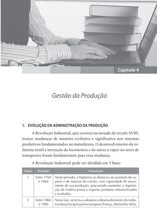 Capítulo 4
Gestão da Produção
1. EVOLUÇÃO DA ADMINISTRAÇÃO DA PRODUÇÃO
A Revolução Industrial, que ocorreu na metade do século XVIII,
trouxe mudanças de maneira evolutiva e significativa nos sistemas
produtivos fundamentados na manufatura. O desenvolvimento da in-
dústria têxtil a invenção da locomotiva e do navio a vapor no setor de
transportes foram fundamentais para essa mudança.
A Revolução Industrial pode ser dividida em 3 fases:
Fases Período Descrição
1 Entre 1760
e 1860
Neste período, a Inglaterra se destacou no acúmulo de ca-
pitais e de reservas de carvão, com capacidade de escoa-
mento de sua produção, procurando aumentar a importa-
ção de matéria-prima e exportar produtos industrializados
e acabados.
2 Entre 1860
e 1900
Nesta fase, ocorreu a adesão e o desenvolvimento da indús-
triadosprincipaispaíseseuropeus(França,Alemanha,Itália,
 