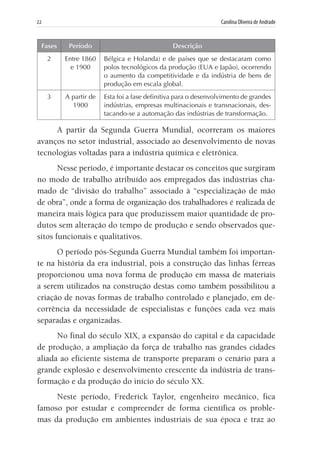 22	 Carolina Oliveira de Andrade
Fases Período Descrição
2 Entre 1860
e 1900
Bélgica e Holanda) e de países que se destacaram como
polos tecnológicos da produção (EUA e Japão), ocorrendo
o aumento da competitividade e da indústria de bens de
produção em escala global.
3 A partir de
1900
Esta foi a fase definitiva para o desenvolvimento de grandes
indústrias, empresas multinacionais e transnacionais, des-
tacando-se a automação das indústrias de transformação.
A partir da Segunda Guerra Mundial, ocorreram os maiores
avanços no setor industrial, associado ao desenvolvimento de novas
tecnologias voltadas para a indústria química e eletrônica.
Nesse período, é importante destacar os conceitos que surgiram
no modo de trabalho atribuído aos empregados das indústrias cha-
mado de “divisão do trabalho” associado à “especialização de mão
de obra”, onde a forma de organização dos trabalhadores é realizada de
maneira mais lógica para que produzissem maior quantidade de pro-
dutos sem alteração do tempo de produção e sendo observados que-
sitos funcionais e qualitativos.
O período pós-Segunda Guerra Mundial também foi importan-
te na história da era industrial, pois a construção das linhas férreas
proporcionou uma nova forma de produção em massa de materiais
a serem utilizados na construção destas como também possibilitou a
criação de novas formas de trabalho controlado e planejado, em de-
corrência da necessidade de especialistas e funções cada vez mais
separadas e organizadas.
No final do século XIX, a expansão do capital e da capacidade
de produção, a ampliação da força de trabalho nas grandes cidades
aliada ao eficiente sistema de transporte preparam o cenário para a
grande explosão e desenvolvimento crescente da indústria de trans-
formação e da produção do início do século XX.
Neste período, Frederick Taylor, engenheiro mecânico, fica
famoso por estudar e compreender de forma científica os proble-
mas da produção em ambientes industriais de sua época e traz ao
 