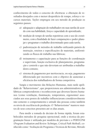 Logística Empresarial | AspectosTeóricos eTributários	 23
conhecimento de todos o conceito de eficiência: a obtenção de re-
sultados desejados com o menor desperdício de tempo, esforço e re-
cursos materiais. Taylor empregou em seu método de produção os
seguintes passos:
a) 	adequação e adaptação do trabalhador em suas tarefas de acor-
do com sua habilidade, força e capacidade de aprendizado;
b) 	medição de tempo de tarefas repetitivas com o uso do cronô-
metro, com a finalidade de fazer comparações e poder plane-
jar e programar o trabalho determinado para cada tarefa;
c) 	padronização de métodos de trabalho utilizando painéis de
instrução, roteiros e especificações de materiais, uniformi-
zando os fluxos de trabalho nas fábricas;
d) 	treinamento e capacitação para as funções de coordenação
e supervisão, função exclusiva de planejamento, programa-
ção e controle e que não deveriam ser atribuídas a trabalha-
dores comuns;
e) 	sistema de pagamento por meritocracia, ou seja, pagamento
diferenciado por incentivos com o objetivo de aumentar a
eficiência dos trabalhadores de forma competitiva.
Surgiu o movimento das Relações Humanas, mais tarde apeli-
dado de “Behaviorismo”, que proporcionou aos administradores das
fábricas compreenderem e reconhecerem que diversos fatores huma-
nos (como ventilação, iluminação, temperatura, ergonomia) asso-
ciados aos seus postos de trabalho influenciavam consideravelmente
não somente o comportamento e atitude das pessoas como também
os níveis de excelência de produção. O “Behaviorismo” manteve mui-
tos de seus conceitos presentes até os dias atuais.
Para medir a tomada de decisão de forma rápida, foram esta-
belecidos métodos de pesquisa operacional, onde a técnica da pro-
gramação linear é utilizada por modelos de previsão e o PERT/CPM
(Program Evaluation and Review Technique, Critical Path Method), co-
nhecido como “Avaliação do Programa e Técnicas de Revisão, Método
 