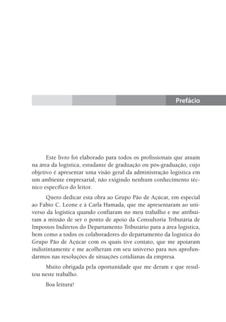 Prefácio
Este livro foi elaborado para todos os profissionais que atuam
na área da logística, estudante de graduação ou pós-graduação, cujo
objetivo é apresentar uma visão geral da administração logística em
um ambiente empresarial, não exigindo nenhum conhecimento téc-
nico específico do leitor.
Quero dedicar esta obra ao Grupo Pão de Açúcar, em especial
ao Fabio C. Leone e à Carla Hamada, que me apresentaram ao uni-
verso da logística quando confiaram no meu trabalho e me atribuí-
ram a missão de ser o ponto de apoio da Consultoria Tributária de
Impostos Indiretos do Departamento Tributário para a área logística,
bem como a todos os colaboradores do departamento da logística do
Grupo Pão de Açúcar com os quais tive contato, que me apoiaram
indistintamente e me acolheram em seu universo para nos aprofun-
darmos nas resoluções de situações cotidianas da empresa.
Muito obrigada pela oportunidade que me deram e que resul-
tou neste trabalho.
Boa leitura!
 