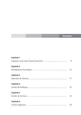 Sumário
Capítulo 1
Logística como uma Função Essencial..................................................	9
Capítulo 2
Planejamento Estratégico......................................................................	13
Capítulo 3
Operação do Sistema.............................................................................	17
Capítulo 4
Gestão da Produção...............................................................................	21
Capítulo 5
Gestão de Serviços.................................................................................	31
Capítulo 6
Custos Logísticos..................................................................................	39
 