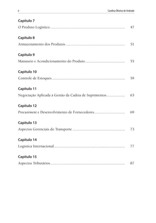 8	 Carolina Oliveira de Andrade
Capítulo 7
O Produto Logístico..............................................................................	47
Capítulo 8
Armazenamento dos Produtos..............................................................	51
Capítulo 9
Manuseio e Acondicionamento do Produto..........................................	55
Capítulo 10
Controle de Estoques............................................................................	59
Capítulo 11
Negociação Aplicada à Gestão da Cadeia de Suprimentos....................	63
Capítulo 12
Procurement e Desenvolvimento de Fornecedores................................	69
Capítulo 13
Aspectos Gerenciais do Transporte.......................................................	73
Capítulo 14
Logística Internacional..........................................................................	77
Capítulo 15
Aspectos Tributários..............................................................................	87
 
