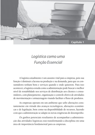 Capítulo 1
Logística como uma
Função Essencial
A logística atualmente é um assunto vital para a empresa, pois sua
função é diminuir a lacuna na produção e na demanda, para que os con-
sumidores tenham bens e serviços quando e onde quiserem. Para isso
acontecer, a logística estuda como a administração pode buscar o melhor
nível de rentabilidade nos serviços de distribuição aos clientes e consu-
midores, com planejamento, organização e controle efetivo de atividades
de movimentação e armazenagem visando facilitar o fluxo de produtos.
As empresas operam em um ambiente que sofre alterações cons-
tantemente em virtude dos avanços tecnológicos, alterações econômi-
cas e de legislação, bem como na disponibilidade de recursos, fazendo
com que a administração se adapte às novas exigências de desempenho.
Os ganhos potenciais resultantes de acompanhar a administra-
ção das atividades logísticas está transformando a disciplina em uma
área de importância fundamental para as empresas.
 