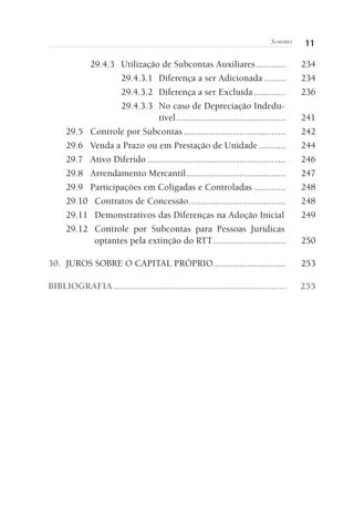 11Sumário
29.4.3	 Utilização de Subcontas Auxiliares.............	234
29.4.3.1	 Diferença a ser Adicionada..........	234
29.4.3.2	 Diferença a ser Excluída..............	236
29.4.3.3	 No caso de Depreciação Indedu-
tível..............................................	241
29.5	 Controle por Subcontas...........................................	242
29.6	 Venda a Prazo ou em Prestação de Unidade............	244
29.7	 Ativo Diferido..........................................................	246
29.8	 Arrendamento Mercantil..........................................	247
29.9	 Participações em Coligadas e Controladas..............	248
29.10	 Contratos de Concessão.........................................	248
29.11	 Demonstrativos das Diferenças na Adoção Inicial.	249
29.12	 Controle por Subcontas para Pessoas Jurídicas
optantes pela extinção do RTT...............................	250
30. 	JUROS SOBRE O CAPITAL PRÓPRIO...............................	253
BIBLIOGRAFIA......................................................................	255
 