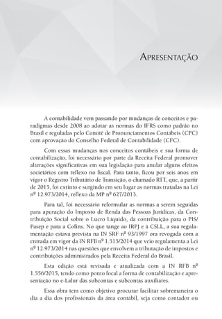 apResentação
A contabilidade vem passando por mudanças de conceitos e pa-
radigmas desde 2008 ao adotar as normas do IFRS como padrão no
Brasil e reguladas pelo Comitê de Pronunciamentos Contábeis (CPC)
com aprovação do Conselho Federal de Contabilidade (CFC).
Com essas mudanças nos conceitos contábeis e sua forma de
contabilização, foi necessário por parte da Receita Federal promover
alterações significativas em sua legislação para anular alguns efeitos
societários com reflexo no fiscal. Para tanto, ficou por seis anos em
vigor o Registro Tributário de Transição, o chamado RTT, que, a partir
de 2015, foi extinto e surgindo em seu lugar as normas tratadas na Lei
nº 12.973/2014, reflexo da MP nº 627/2013.
Para tal, foi necessário reformular as normas a serem seguidas
para apuração do Imposto de Renda das Pessoas Jurídicas, da Con-
tribuição Social sobre o Lucro Líquido, da contribuição para o PIS/
Pasep e para a Cofins. No que tange ao IRPJ e à CSLL, a sua regula-
mentação estava prevista na IN SRF nº 93/1997 ora revogada com a
entrada em vigor da IN RFB nº 1.515/2014 que veio regulamenta a Lei
nº 12.973/2014 nas questões que envolvem a tributação de impostos e
contribuições administrados pela Receita Federal do Brasil.
Esta edição está revisada e atualizada com a IN RFB nº
1.556/2015, tendo como ponto focal a forma de contabilização e apre-
sentação no e-Lalur das subcontas e subcontas auxiliares.
Essa obra tem como objetivo procurar facilitar sobremaneira o
dia a dia dos profissionais da área contábil, seja como contador ou
 