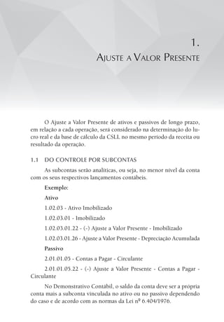 1.
aJuste a ValoR pResente
O Ajuste a Valor Presente de ativos e passivos de longo prazo,
em relação a cada operação, será considerado na determinação do lu-
cro real e da base de cálculo da CSLL no mesmo período da receita ou
resultado da operação.
1.1 DO CONTROLE POR SUBCONTAS
As subcontas serão analíticas, ou seja, no menor nível da conta
com os seus respectivos lançamentos contábeis.
Exemplo:
Ativo
1.02.03 - Ativo Imobilizado
1.02.03.01 - Imobilizado
1.02.03.01.22 - (-) Ajuste a Valor Presente - Imobilizado
1.02.03.01.26 - Ajuste a Valor Presente - Depreciação Acumulada
Passivo
2.01.01.05 - Contas a Pagar - Circulante
2.01.01.05.22 - (-) Ajuste a Valor Presente - Contas a Pagar -
Circulante
No Demonstrativo Contábil, o saldo da conta deve ser a própria
conta mais a subconta vinculada no ativo ou no passivo dependendo
do caso e de acordo com as normas da Lei nº 6.404/1976.
 