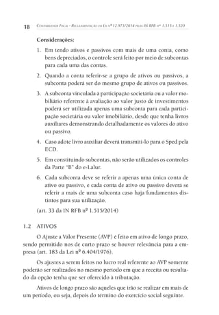 18 Contabilidade Fiscal - Regulamentação da Lei nº 12.973/2014 pelas IN RFB nos
1.515 e 1.520
Considerações:
1.	 Em tendo ativos e passivos com mais de uma conta, como
bens depreciados, o controle será feito por meio de subcontas
para cada uma das contas.
2.	 Quando a conta referir-se a grupo de ativos ou passivos, a
subconta poderá ser do mesmo grupo de ativos ou passivos.
3.	 A subconta vinculada à participação societária ou a valor mo-
biliário referente à avaliação ao valor justo de investimentos
poderá ser utilizada apenas uma subconta para cada partici-
pação societária ou valor imobiliário, desde que tenha livros
auxiliares demonstrando detalhadamente os valores do ativo
ou passivo.
4.	 Caso adote livro auxiliar deverá transmiti-lo para o Sped pela
ECD.
5.	 Em constituindo subcontas, não serão utilizados os controles
da Parte “B” do e-Lalur.
6.	 Cada subconta deve se referir a apenas uma única conta de
ativo ou passivo, e cada conta de ativo ou passivo deverá se
referir a mais de uma subconta caso haja fundamentos dis-
tintos para sua utilização.
(art. 33 da IN RFB nº 1.515/2014)
1.2	ATIVOS
O Ajuste a Valor Presente (AVP) é feito em ativo de longo prazo,
sendo permitido nos de curto prazo se houver relevância para a em-
presa (art. 183 da Lei nº 6.404/1976).
Os ajustes a serem feitos no lucro real referente ao AVP somente
poderão ser realizados no mesmo período em que a receita ou resulta-
do da opção tenha que ser oferecido à tributação.
Ativos de longo prazo são aqueles que irão se realizar em mais de
um período, ou seja, depois do término do exercício social seguinte.
 
