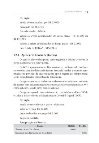 191. Ajuste a Valor Presente
Exemplo:
Venda de um produto por R$ 35.000
Parcelado em 36 vezes
Data da venda: 12/2014
Valores a serem considerados de curto prazo - R$ 13.000 até
31.12.2015
Valores a serem considerados de longo prazo - R$ 22.000
(art. 34 da IN RFB nº 1.515/2014)
1.2.1	 Ajustes em Contas de Receitas
Os ajustes da venda a prazo serão registros a crédito de conta de
juros a apropriar ou equivalente.
O AVP é apresentado no Demonstrativo do Resultado do Exer-
cício como conta redutora da Receita Bruta de Vendas e os juros apro-
priados no período de sua realização (pelo regime de competência)
serão considerados como Receita Financeira.
Os ajustes no lucro real serão tradados como adição ou exclusão
de acordo com cada natureza dos ajustes; os valores referentes ao AVP,
como adição; e os de juros como exclusão.
Os ajustes quando necessários serão controlados na Parte “B” do
e-Lalur e e-Lacs dentro da Escrituração Contábil Digital (ECF).
Exemplo
Venda de mercadorias a prazo	- dois anos
Valor de venda	 R$ 10.000
Juros embutidos no preço R$ 2.000
Registro Contábil
Apropriação da Receita
Conta Débito Crédito
Clientes (Ativo Circulante) 10.000
Receita de Vendas (Conta de Resultado) 10.000
 