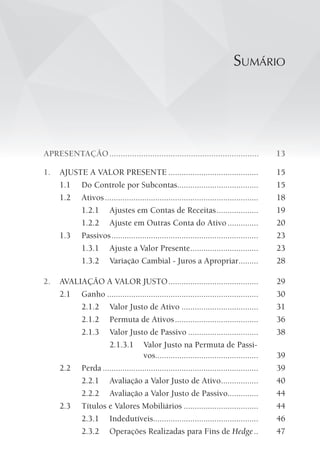 sumÁRio
APRESENTAÇÃO.................................................................. 13
1. AJUSTE A VALOR PRESENTE ......................................... 15
1.1 Do Controle por Subcontas..................................... 15
1.2 Ativos...................................................................... 18
1.2.1 Ajustes em Contas de Receitas................... 19
1.2.2 Ajuste em Outras Conta do Ativo.............. 20
1.3 Passivos................................................................... 23
1.3.1 Ajuste a Valor Presente............................... 23
1.3.2 Variação Cambial - Juros a Apropriar......... 28
2. AVALIAÇÃO A VALOR JUSTO......................................... 29
2.1 Ganho ..................................................................... 30
2.1.2 Valor Justo de Ativo ................................... 31
2.1.2 Permuta de Ativos...................................... 36
2.1.3 Valor Justo de Passivo ................................ 38
2.1.3.1 Valor Justo na Permuta de Passi-
vos............................................... 39
2.2 Perda ....................................................................... 39
2.2.1 Avaliação a Valor Justo de Ativo................. 40
2.2.2 Avaliação a Valor Justo de Passivo.............. 44
2.3 Títulos e Valores Mobiliários .................................. 44
2.3.1 Indedutíveis................................................ 46
2.3.2 Operações Realizadas para Fins de Hedge.. 47
 