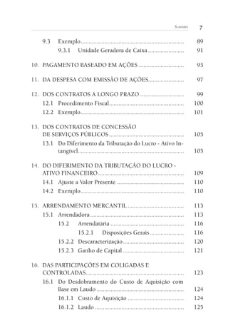 7Sumário
9.3	Exemplo...................................................................	89
9.3.1	 Unidade Geradora de Caixa........................	91
10. 	PAGAMENTO BASEADO EM AÇÕES..............................	93
11. 	DA DESPESA COM EMISSÃO DE AÇÕES.......................	97
12. 	DOS CONTRATOS A LONGO PRAZO.............................	99
12.1	 Procedimento Fiscal.................................................	100
12.2	Exemplo...................................................................	101
13. 	DOS CONTRATOS DE CONCESSÃO
DE SERVIÇOS PÚBLICOS.................................................	105
13.1	 Do Diferimento da Tributação do Lucro - Ativo In-
tangível.....................................................................	105
14. 	DO DIFERIMENTO DA TRIBUTAÇÃO DO LUCRO -
ATIVO FINANCEIRO........................................................	109
14.1	 Ajuste a Valor Presente............................................	110
14.2	Exemplo...................................................................	110
15. 	ARRENDAMENTO MERCANTIL.....................................	113
15.1	Arrendadora.............................................................	113
15.2	Arrendatária................................................	116
15.2.1	 Disposições Gerais.......................	116
15.2.2	Descaracterização........................................	120
15.2.3	 Ganho de Capital........................................	121
16. 	DAS PARTICIPAÇÕES EM COLIGADAS E
CONTROLADAS................................................................	123
16.1	 Do Desdobramento do Custo de Aquisição com
Base em Laudo.........................................................	124
16.1.1	 Custo de Aquisição.....................................	124
16.1.2	Laudo..........................................................	125
 