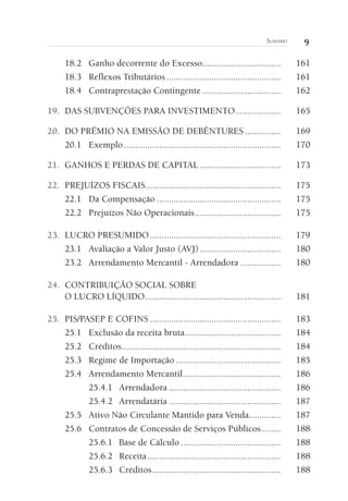 9Sumário
18.2	 Ganho decorrente do Excesso.................................	161
18.3	 Reflexos Tributários.................................................	161
18.4	 Contraprestação Contingente..................................	162
19. 	DAS SUBVENÇÕES PARA INVESTIMENTO....................	165
20. 	DO PRÊMIO NA EMISSÃO DE DEBÊNTURES................	169
20.1	Exemplo...................................................................	170
21. 	GANHOS E PERDAS DE CAPITAL...................................	173
22. 	PREJUÍZOS FISCAIS.........................................................	175
22.1	 Da Compensação.....................................................	175
22.2	 Prejuízos Não Operacionais.....................................	175
23. 	LUCRO PRESUMIDO........................................................	179
23.1	 Avaliação a Valor Justo (AVJ)...................................	180
23.2	 Arrendamento Mercantil - Arrendadora..................	180
24. 	CONTRIBUIÇÃO SOCIAL SOBRE
O LUCRO LÍQUIDO..........................................................	181
25. 	PIS/PASEP E COFINS........................................................	183
25.1	 Exclusão da receita bruta.........................................	184
25.2	Créditos....................................................................	184
25.3	 Regime de Importação.............................................	185
25.4	 Arrendamento Mercantil..........................................	186
25.4.1	Arrendadora................................................	186
25.4.2	Arrendatária................................................	187
25.5	 Ativo Não Circulante Mantido para Venda..............	187
25.6	 Contratos de Concessão de Serviços Públicos.........	188
25.6.1	 Base de Cálculo...........................................	188
25.6.2	Receita.........................................................	188
25.6.3	Créditos.......................................................	188
 