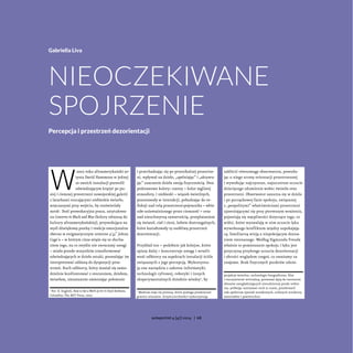 W
 2002 roku afroamerykański ar-
tysta David Hammons w jednej
ze swoich instalacji pozwolił
odwiedzającym krążyć po pu-
stej i ciemnej przestrzeni nowojorskiej galerii
z latarkami rzucającymi niebieskie światło,
wręczanymi przy wejściu, by rozświetlały
mrok1
. Dość prowokacyjna praca, zatytułowa-
na Concerto in Black and Blue (kolory odnoszą do
kultury afroamerykańskiej), przywołująca na
myśl dźwiękową pustkę i reakcje emocjonalne
obecne w enigmatycznym utworze 4’33’’ Johna
Cage’a – w którym cisza wiąże się ze słucha-
niem tego, na co zwykle nie zwracamy uwagi
– miała przede wszystkim transformować
odwiedzających w dzieło sztuki, pozwalając im
interpretować oddaną do dyspozycji prze-
strzeń. Ruch odbiorcy, który musiał się samo-
dzielnie konfrontować z otoczeniem, dziełem,
światłem, nieustannie zmieniając położenie
1
Por. D. English, How to See a Work of Art in Total Darkness,
Colombia: The MIT Press, 2007.
i przechadzając się po przenikalnej przestrze-
ni, wpływał na dzieło, „spełniając” i „aktywu-
jąc” znaczenie dzieła swoją fizycznością. Dwa
podstawowe kolory: czarny – kolor mglistej
atmosfery, i niebieski – wiązek świetlnych,
pozostawały w interakcji, pobudzając do re-
fleksji nad rolą przestrzeni-pojemnika – white
cube unieważnionego przez ciemność – oraz
nad nieuchwytną zawartością, przeplataniem
się świateł, ciał i cieni, ledwie dostrzegalnych,
które kształtowały tę osobliwą przestrzeń
dezorientacji.
Przykład ten – podobnie jak kolejne, które
opiszę dalej – koncentruje uwagę i wrażli-
wość odbiorcy na aspektach instalacji ściśle
związanych z jego percepcją. Wykorzystu-
ją one narzędzia z zakresu informatyki,
technologii cyfrowej, robotyki i innych
eksperymentalnych dziedzin wiedzy2
, by
2
Medium staje się protezą, która pomaga przekraczać
granice wizualne. Artyści/architekci wykorzystują
zakłócić równowagę obserwatora, powodu-
jąc u niego utratę orientacji przestrzennej
i wywołując najczystsze, najszczersze uczucie
dziecięcego zdumienia wobec światła oraz
przestrzeni. Obserwator zanurza się w dziele
i po początkowej fazie spokoju, związanej
z „pospolitymi” właściwościami przestrzeni
ujawniającymi się przy pierwszym wrażeniu,
pojawiają się wątpliwości dotyczące tego, co
widzi, które wyzwalają w nim uczucie lęku
wywołanego konfliktem między uspokajają-
cą, familiarną wizją a niepokojącym dozna-
niem nieznanego. Według Sigmunda Freuda
właśnie to pomieszanie spokoju i lęku jest
przyczyną przykrego uczucia dezorientacji
i obcości względem czegoś, co uważamy za
znajome. Brak fizycznych punktów odnie-
projekcje świetlne, technologie fotograficzne, film
i rzeczywistość wirtualną, ponieważ dążą do tworzenia
obrazów uwzględniających niecodzienny punkt widze-
nia, próbując zatrzymać ruch w czasie, przedstawić
całe spektrum zjawisk wzrokowych, uchwycić strukturę
materiałów i powierzchni.
Gabriella Liva
Nieoczekiwane
spojrzenie
Percepcja i przestrzeń dezorientacji
autoportret 4 [47] 2014 | 68
 