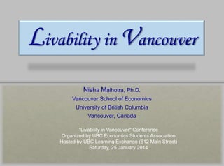Livability in Vancouver
Nisha Malhotra, Ph.D.
Vancouver School of Economics
University of British Columbia
Vancouver, Canada
"Livability in Vancouver" Conference
Organized by UBC Economics Students Association
Hosted by UBC Learning Exchange (612 Main Street)
Saturday, 25 January 2014
 
