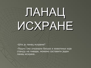 ЛАНАЦ
ИСХРАНЕ
-Шта је ланац исхране?
-Пошто смо упознали биљке и животиње које
станују на ливади, можемо саставити један
ланац исхране.
 