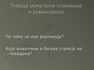 Ливада може бити планинска
        и равничарска.



По чему се оне разликују?

Које животиње и биљке станују на
 ливадама?
 