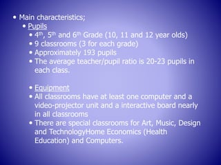  Main characteristics;
 Pupils
 4th, 5th and 6th Grade (10, 11 and 12 year olds)
 9 classrooms (3 for each grade)
 Approximately 193 pupils
 The average teacher/pupil ratio is 20-23 pupils in
each class.
 Equipment
 All classrooms have at least one computer and a
video-projector unit and a interactive board nearly
in all classrooms
 There are special classrooms for Art, Music, Design
and TechnologyHome Economics (Health
Education) and Computers.
 