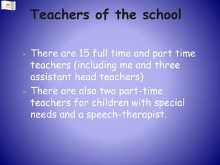Teachers of the school
 There are 15 full time and part time
teachers (including me and three
assistant head teachers)
 There are also two part-time
teachers for children with special
needs and a speech-therapist.
 