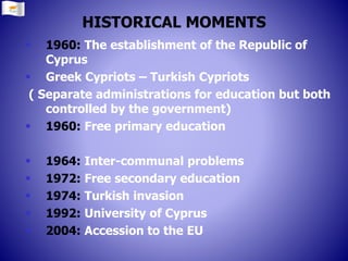 HISTORICAL MOMENTS
 1960: The establishment of the Republic of
Cyprus
 Greek Cypriots – Turkish Cypriots
( Separate administrations for education but both
controlled by the government)
 1960: Free primary education
 1964: Inter-communal problems
 1972: Free secondary education
 1974: Turkish invasion
 1992: University of Cyprus
 2004: Accession to the EU
 