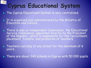 Cyprus Educational System
 The Cyprus Educational System is very centralized.
 It is organized and administrated by the Ministry of
Education and Culture.
 There is also an independent Commission, the Educational
Service Commission, appointed directly by the President
of the Republic, which is responsible for the recruitment,
placement, transfer and promotion of teachers.
 Teachers can stay at one school for the maximum of 6
years.
 There are about 340 schools in Cyprus with 50 000 pupils.
 