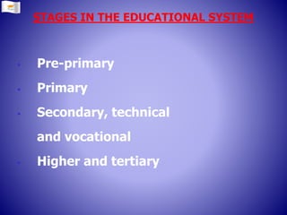 STAGES IN THE EDUCATIONAL SYSTEM
 Pre-primary
 Primary
 Secondary, technical
and vocational
 Higher and tertiary
 