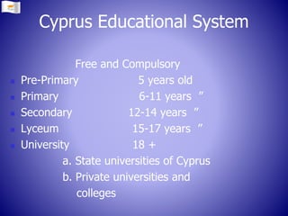 Free and Compulsory
 Pre-Primary 5 years old
 Primary 6-11 years ”
 Secondary 12-14 years ”
 Lyceum 15-17 years ”
 University 18 +
a. State universities of Cyprus
b. Private universities and
colleges
Cyprus Educational System
 