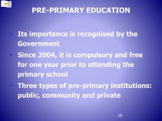 PRE-PRIMARY EDUCATION
 Its importance is recognised by the
Government
 Since 2004, it is compulsory and free
for one year prior to attending the
primary school
 Three types of pre-primary institutions:
public, community and private
19
 