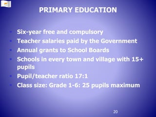 PRIMARY EDUCATION
 Six-year free and compulsory
 Teacher salaries paid by the Government
 Annual grants to School Boards
 Schools in every town and village with 15+
pupils
 Pupil/teacher ratio 17:1
 Class size: Grade 1-6: 25 pupils maximum
20
 