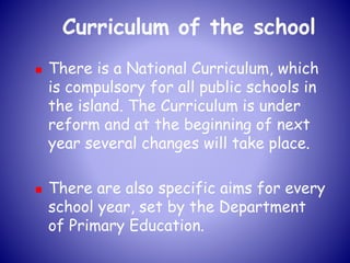 Curriculum of the school
 There is a National Curriculum, which
is compulsory for all public schools in
the island. The Curriculum is under
reform and at the beginning of next
year several changes will take place.
 There are also specific aims for every
school year, set by the Department
of Primary Education.
 