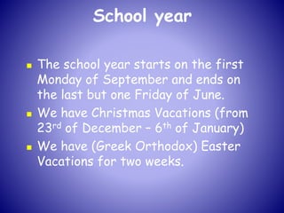 School year
 The school year starts on the first
Monday of September and ends on
the last but one Friday of June.
 We have Christmas Vacations (from
23rd of December – 6th of January)
 We have (Greek Orthodox) Easter
Vacations for two weeks.
 