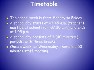 Timetable
 The school week is from Monday to Friday.
 A school day starts at 07:45 a.m. (teachers
must be at school from 07:30 a.m.) and ends
at 1:05 p.m.
 A school day consists of 7 (40 minutes )
periods, with three breaks.
 Once a week, on Wednesday, there is a 50
minutes staff meeting.
 