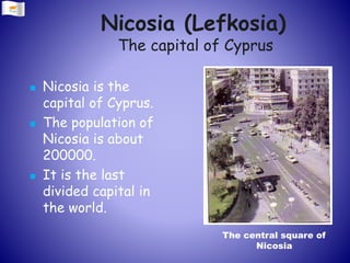 Nicosia (Lefkosia)
The capital of Cyprus
 Nicosia is the
capital of Cyprus.
 The population of
Nicosia is about
200000.
 It is the last
divided capital in
the world.
The central square of
Nicosia
 