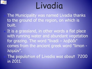 Livadia
 The Municipality was named Livadia thanks
to the ground of the region, on which is
built.
 It is a grassland, in other words a flat place
with running water and abundant vegetation
for grazing. The word "livadi – λειβάδι"
comes from the ancient greek word "limon -
λειμών".
 The population of Livadia was about 7200
in 2011.
 