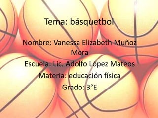 Tema: básquetbol  Nombre: Vanessa Elizabeth Muñoz Mora  Escuela: Lic. Adolfo López Mateos Materia: educación física  Grado: 3°E 