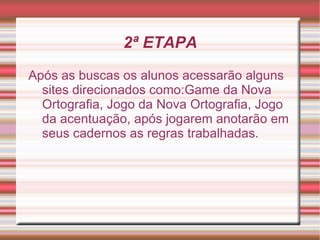 2ª ETAPA
Após as buscas os alunos acessarão alguns
  sites direcionados como:Game da Nova
  Ortografia, Jogo da Nova Ortografia, Jogo
  da acentuação, após jogarem anotarão em
  seus cadernos as regras trabalhadas.
 