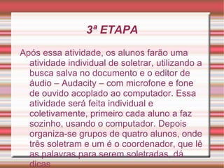 3ª ETAPA
Após essa atividade, os alunos farão uma
  atividade individual de soletrar, utilizando a
  busca salva no documento e o editor de
  áudio – Audacity – com microfone e fone
  de ouvido acoplado ao computador. Essa
  atividade será feita individual e
  coletivamente, primeiro cada aluno a faz
  sozinho, usando o computador. Depois
  organiza-se grupos de quatro alunos, onde
  três soletram e um é o coordenador, que lê
  as palavras para serem soletradas, dá
  dicas
 