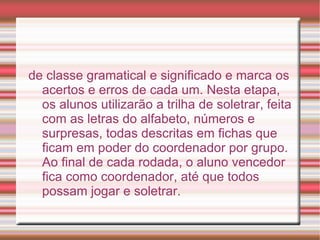 de classe gramatical e significado e marca os
  acertos e erros de cada um. Nesta etapa,
  os alunos utilizarão a trilha de soletrar, feita
  com as letras do alfabeto, números e
  surpresas, todas descritas em fichas que
  ficam em poder do coordenador por grupo.
  Ao final de cada rodada, o aluno vencedor
  fica como coordenador, até que todos
  possam jogar e soletrar.
 