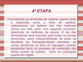 4ª ETAPA
Concretizada as atividades de soletrar usando tanto
  o classmate como a trilha de soletrar,
  realizaremos um seletivo dos três melhores
  alunos por sala, para, num segundo momento,
  selecionar os melhores da escola. O dia das
  eliminatórias será marcado para todas as turmas
  envolvidas, salvo indisponibilidade de aulas da
  disciplina de Português.Nesse processo, as
  outras disciplinas da área de linguagem estarão
  envolvidas tanto no processo de confecção das
  trilhas quanto de soletrar, tanto em português
  quanto em inglês.
 
