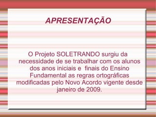 APRESENTAÇÃO



   O Projeto SOLETRANDO surgiu da
necessidade de se trabalhar com os alunos
    dos anos iniciais e finais do Ensino
    Fundamental as regras ortográficas
modificadas pelo Novo Acordo vigente desde
              janeiro de 2009.
 