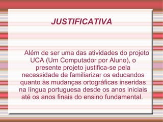 JUSTIFICATIVA


  Além de ser uma das atividades do projeto
    UCA (Um Computador por Aluno), o
      presente projeto justifica-se pela
 necessidade de familiarizar os educandos
quanto às mudanças ortográficas inseridas
na língua portuguesa desde os anos iniciais
 até os anos finais do ensino fundamental.
 