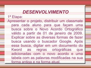 DESENVOLVIMENTO
1ª Etapa:
Apresentar o projeto, distribuir um classmate
  para cada aluno para que façam uma
  busca sobre o Novo Acordo Ortográfico
  válido a partir de 01 de janeiro de 2009.
  Explicar sobre as diversas formas de fazer
  busca usando o buscador Google. Após
  essa busca, digitar em um documento do
  Kword as regras ortográficas que
  adicionadas com o novo acordo e uma
  tabela com as palavras modificadas na sua
  forma antiga e na forma atual.
 