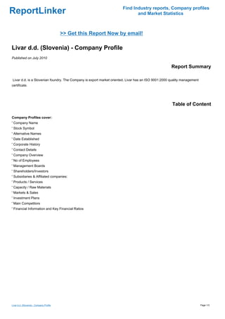Find Industry reports, Company profiles
ReportLinker                                                                 and Market Statistics



                                          >> Get this Report Now by email!

Livar d.d. (Slovenia) - Company Profile
Published on July 2010

                                                                                                     Report Summary

Livar d.d. is a Slovenian foundry. The Company is export market oriented. Livar has an ISO 9001:2000 quality management
certificate.




                                                                                                      Table of Content

Company Profiles cover:
' Company Name
' Stock Symbol
' Alternative Names
' Date Established
' Corporate History
' Contact Details
' Company Overview
' No of Employees
' Management Boards
' Shareholders/Investors
' Subsidiaries & Affiliated companies:
' Products / Services
' Capacity / Raw Materials
' Markets & Sales
' Investment Plans
' Main Competitors
' Financial Information and Key Financial Ratios




Livar d.d. (Slovenia) - Company Profile                                                                                   Page 1/3
 