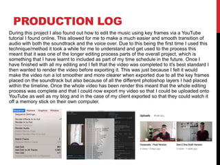 PRODUCTION LOG
During this project I also found out how to edit the music using key frames via a YouTube
tutorial I found online. This allowed for me to make a much easier and smooth transition of
audio with both the soundtrack and the voice over. Due to this being the first time I used this
technique/method it took a while for me to understand and get used to the process this
meant that it was one of the longer editing process parts of the overall project, which is
something that I have learnt to included as part of my time schedule in the future. Once I
have finished with all my editing and I felt that the video was completed to it's best standard I
then wanted to render the video before exporting it. This was just because I felt it would
make the video run a lot smoother and more clearer when exported due to all the key frames
placed on the soundtrack but also because of all the different photoshop layers I had placed
within the timeline. Once the whole video has been render this meant that the whole editing
process was complete and that I could now export my video so that I could be uploaded onto
YouTube as well as my blog and in the case of my client exported so that they could watch it
off a memory stick on their own computer.
 