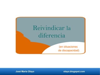 José María Olayo olayo.blogspot.com
Reivindicar la
diferencia
(en situaciones
de discapacidad)
 