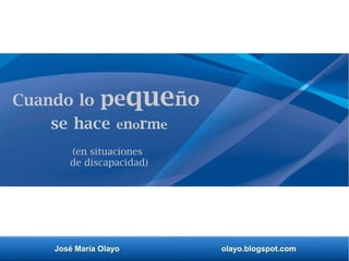 José María Olayo olayo.blogspot.com
Cuando lo pequeño
se hace enorme
(en situaciones
de discapacidad)
 