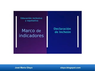 José María Olayo olayo.blogspot.com
Declaración
de Incheón
Educación inclusiva
y equitativa
Marco de
indicadores
 