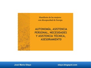 José María Olayo olayo.blogspot.com
Manifiesto de las mujeres
con discapacidad de Europa
AUTONOMÍA, ASISTENCIA
PERSONAL, NECESIDADES
Y ASISTENCIA TÉCNICA,
ASES0RAMIENT0
 
